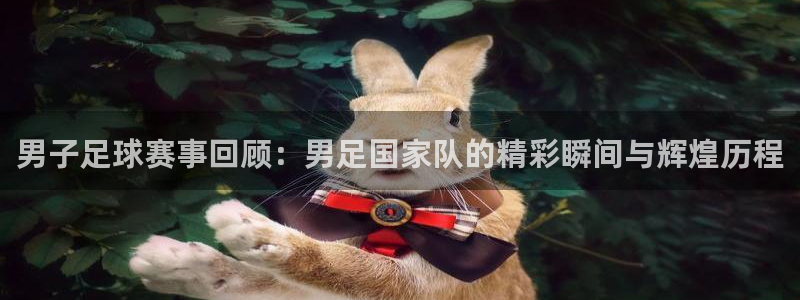 男子足球赛事回顾：男足国家队的精彩瞬间与辉煌历程